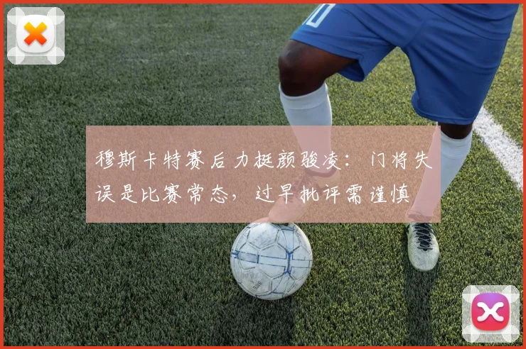 穆斯卡特赛后力挺颜骏凌：门将失误是比赛常态，过早批评需谨慎