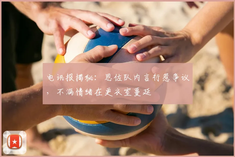 电讯报揭秘：恩佐队内言行惹争议，不满情绪在更衣室蔓延