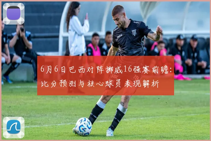 6月6日巴西对阵挪威16强赛前瞻：比分预测与核心球员表现解析