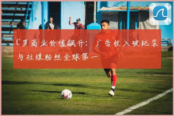 C罗商业价值飙升：广告收入破纪录与社媒粉丝全球第一