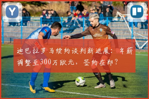 迪巴拉罗马续约谈判新进展:年薪调整至300万欧元,签约在即?