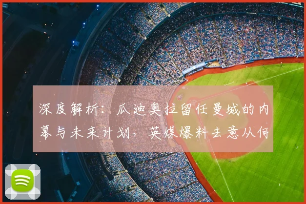 深度解析：瓜迪奥拉留任曼城的内幕与未来计划，英媒爆料去意从何而来