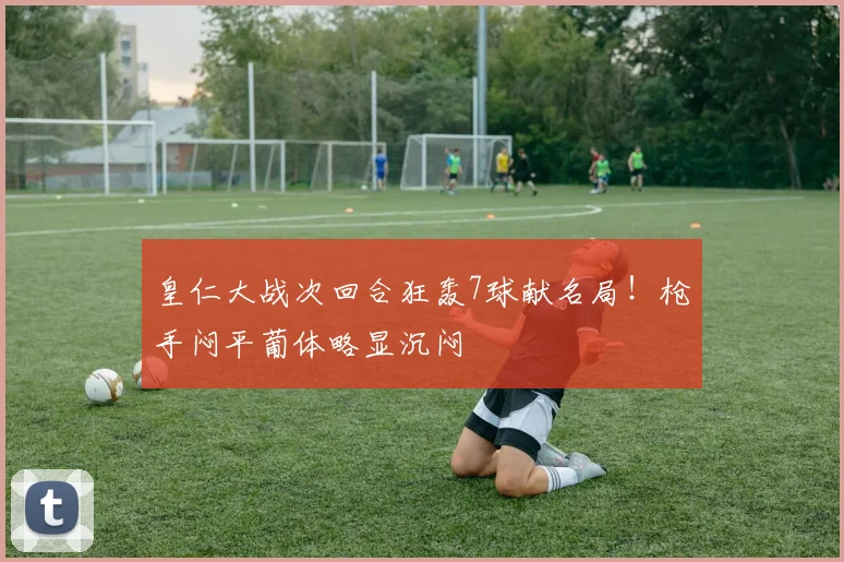 皇仁大战次回合狂轰7球献名局！枪手闷平葡体略显沉闷