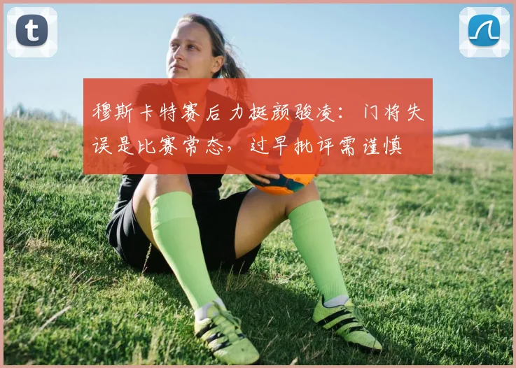 穆斯卡特赛后力挺颜骏凌：门将失误是比赛常态，过早批评需谨慎
