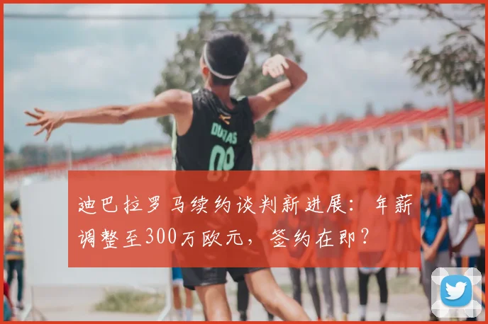 迪巴拉罗马续约谈判新进展：年薪调整至300万欧元，签约在即？
